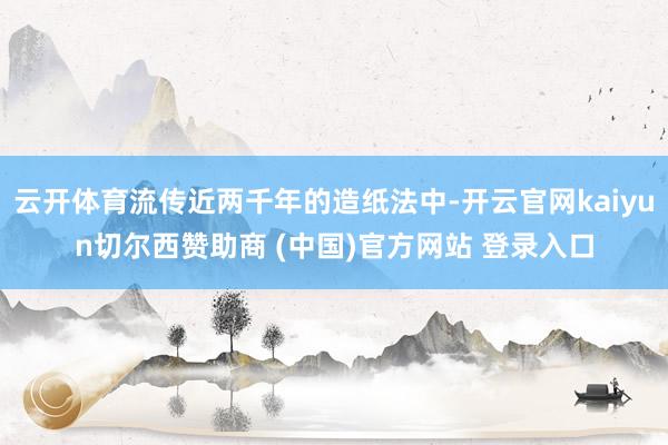 云开体育流传近两千年的造纸法中-开云官网kaiyun切尔西赞助商 (中国)官方网站 登录入口