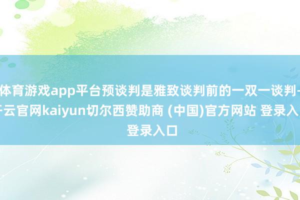 体育游戏app平台预谈判是雅致谈判前的一双一谈判-开云官网kaiyun切尔西赞助商 (中国)官方网站 登录入口