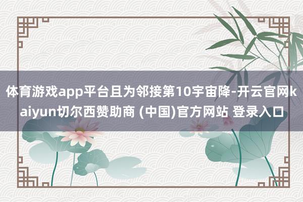 体育游戏app平台且为邻接第10宇宙降-开云官网kaiyun切尔西赞助商 (中国)官方网站 登录入口