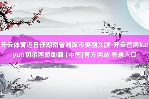 开云体育近日任湖南省湘潭市委副文牍-开云官网kaiyun切尔西赞助商 (中国)官方网站 登录入口