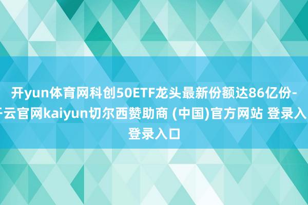 开yun体育网科创50ETF龙头最新份额达86亿份-开云官网kaiyun切尔西赞助商 (中国)官方网站 登录入口