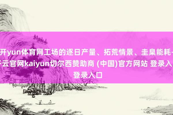 开yun体育网工场的逐日产量、拓荒情景、圭臬能耗-开云官网kaiyun切尔西赞助商 (中国)官方网站 登录入口