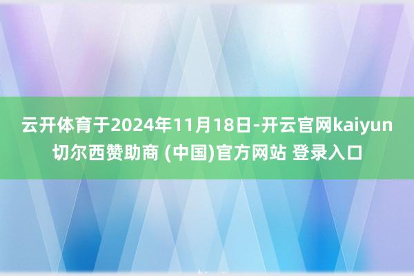 云开体育于2024年11月18日-开云官网kaiyun切尔西赞助商 (中国)官方网站 登录入口