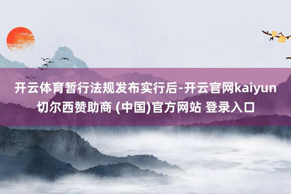 开云体育　　暂行法规发布实行后-开云官网kaiyun切尔西赞助商 (中国)官方网站 登录入口