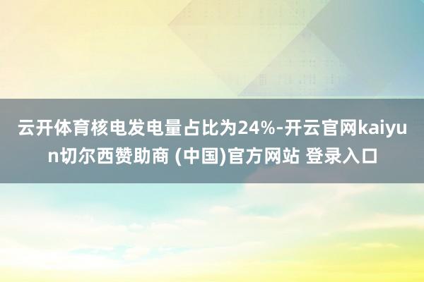 云开体育核电发电量占比为24%-开云官网kaiyun切尔西赞助商 (中国)官方网站 登录入口