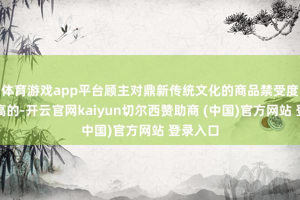 体育游戏app平台顾主对鼎新传统文化的商品禁受度是比拟高的-开云官网kaiyun切尔西赞助商 (中国)官方网站 登录入口